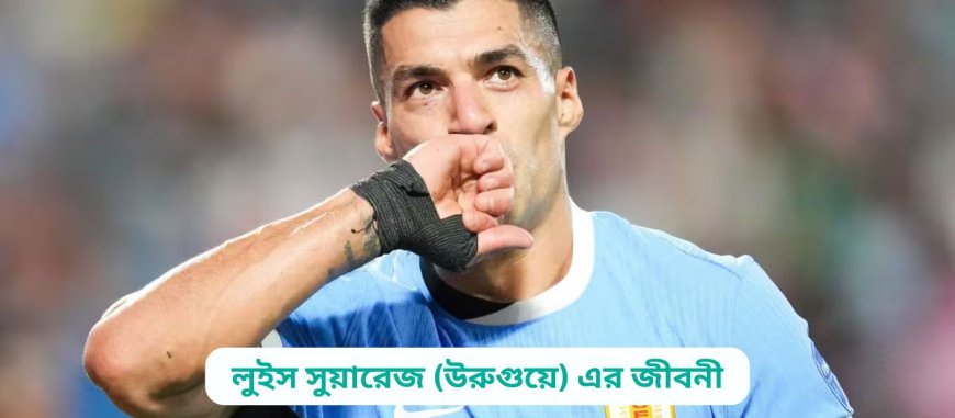 লুইস সুয়ারেজ (উরুগুয়ে) এর জীবনী | Biography of Luis Suarez (Uruguay) in Bangla